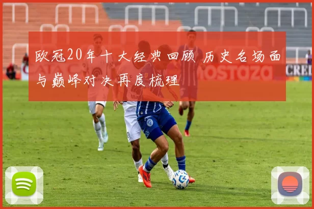 欧冠20年十大经典回顾 历史名场面与巅峰对决再度梳理