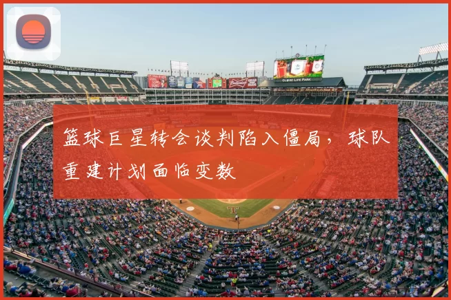 篮球巨星转会谈判陷入僵局,球队重建计划面临变数