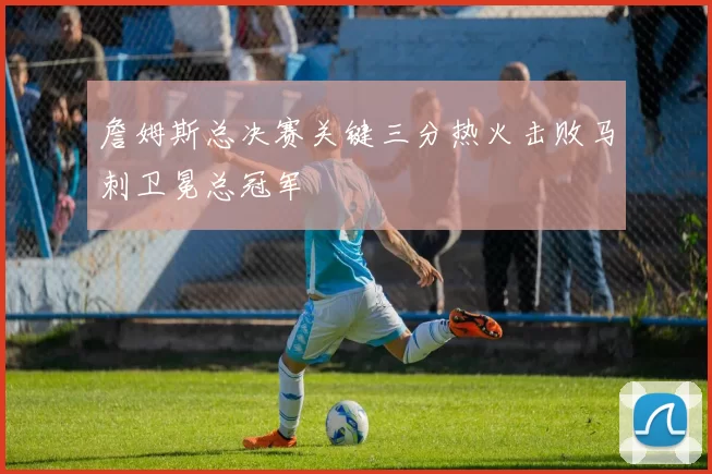 詹姆斯总决赛关键三分热火击败马刺卫冕总冠军