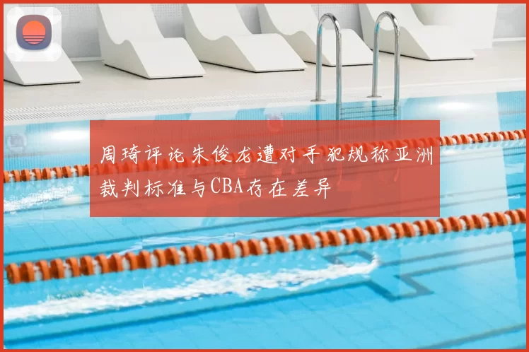 周琦评论朱俊龙遭对手犯规称亚洲裁判标准与CBA存在差异