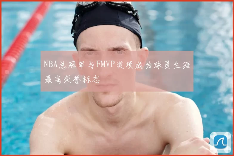NBA总冠军与FMVP奖项成为球员生涯最高荣誉标志