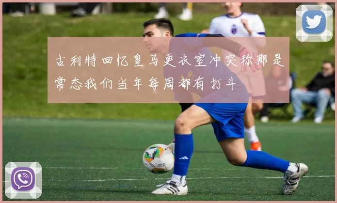 古利特回忆皇马更衣室冲突称那是常态我们当年每周都有打斗