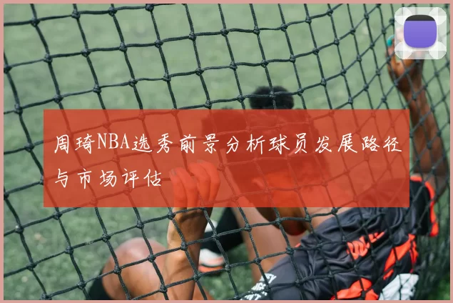 周琦NBA选秀前景分析球员发展路径与市场评估