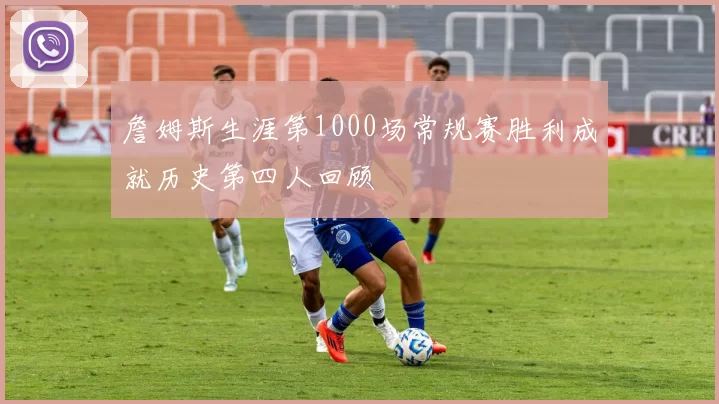 詹姆斯生涯第1000场常规赛胜利成就历史第四人回顾