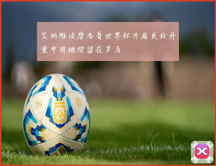 艾纳维谈摩洛哥世界杯开局良好并重申将继续留在罗马