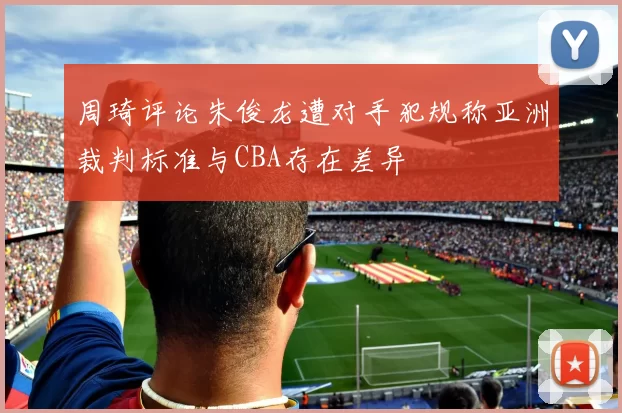 周琦评论朱俊龙遭对手犯规称亚洲裁判标准与CBA存在差异