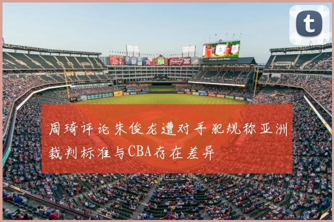 周琦评论朱俊龙遭对手犯规称亚洲裁判标准与CBA存在差异