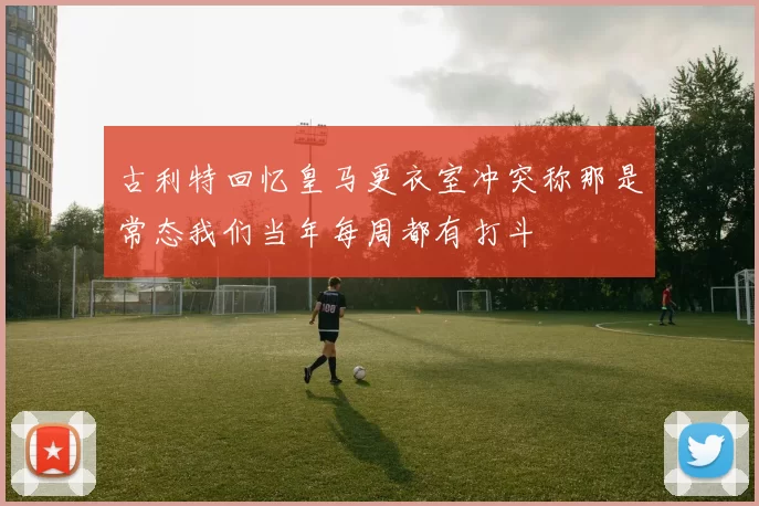 古利特回忆皇马更衣室冲突称那是常态我们当年每周都有打斗