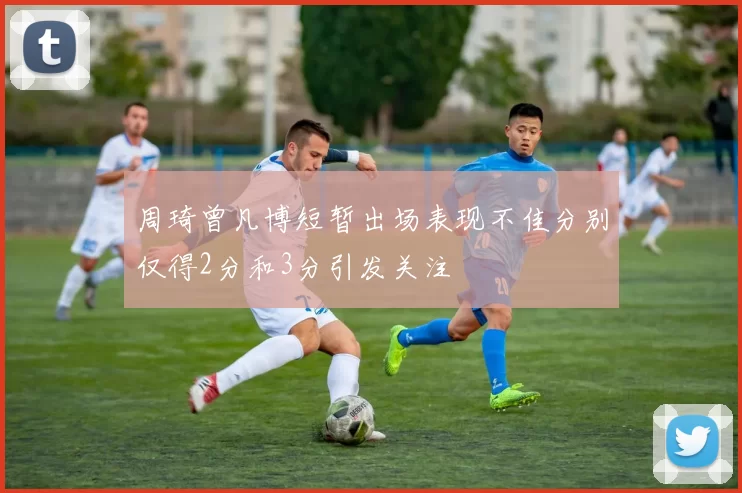 周琦曾凡博短暂出场表现不佳分别仅得2分和3分引发关注