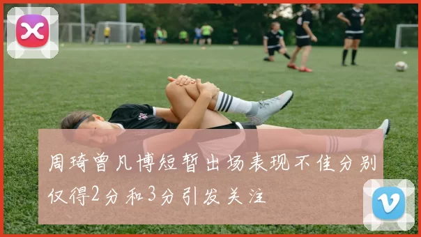 周琦曾凡博短暂出场表现不佳分别仅得2分和3分引发关注