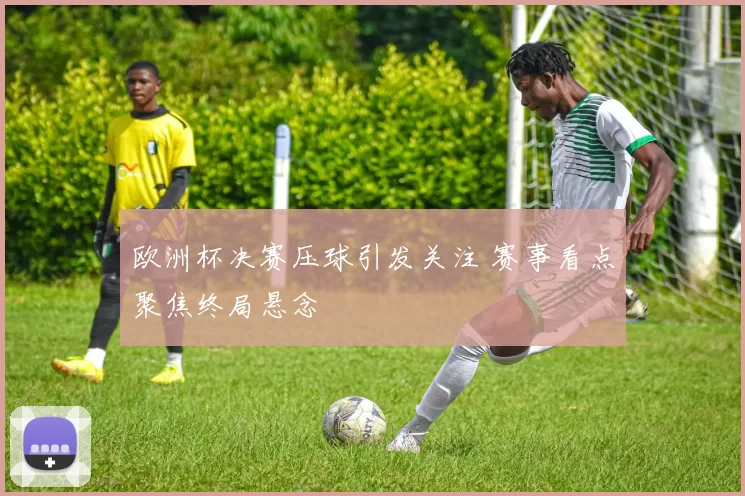 欧洲杯决赛压球引发关注 赛事看点聚焦终局悬念