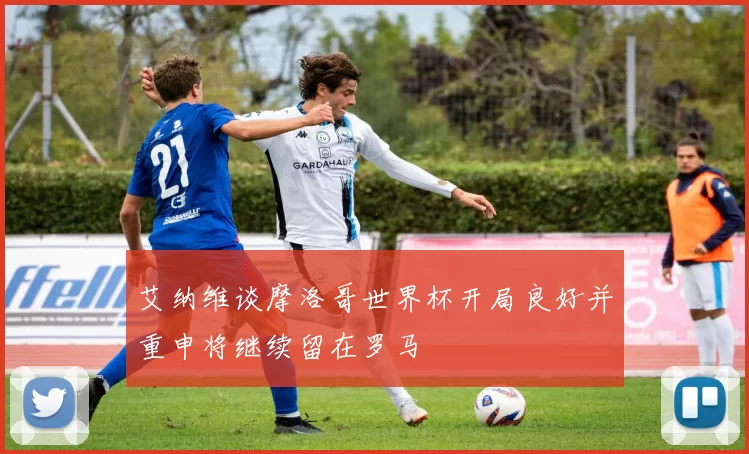 艾纳维谈摩洛哥世界杯开局良好并重申将继续留在罗马