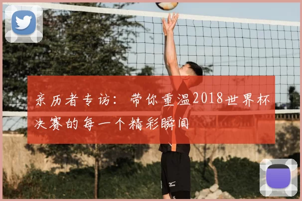 亲历者专访：带你重温2018世界杯决赛的每一个精彩瞬间